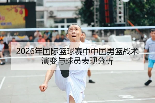 2026年国际篮球赛中中国男篮战术演变与球员表现分析