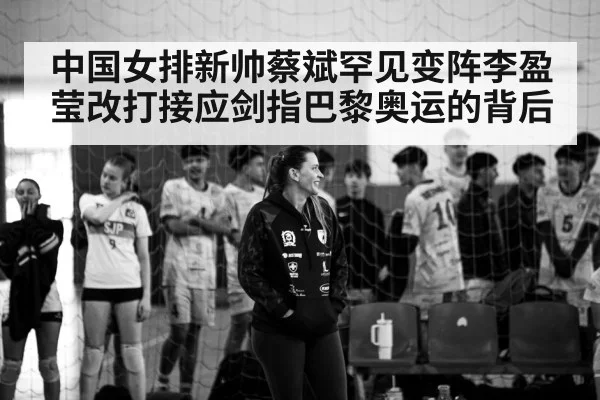 中国女排新帅蔡斌罕见变阵李盈莹改打接应剑指巴黎奥运的背后