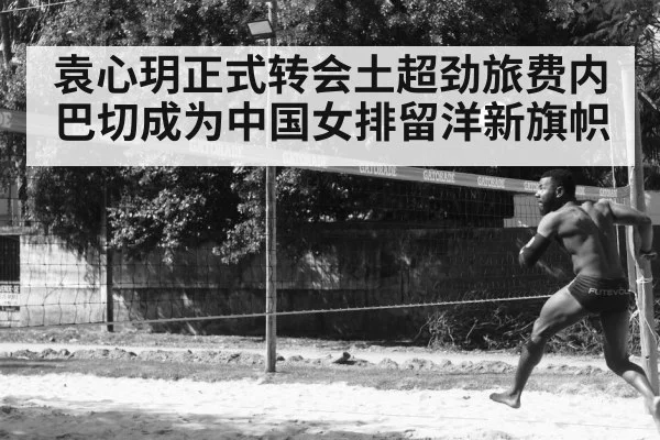 袁心玥正式转会土超劲旅费内巴切成为中国女排留洋新旗帜
