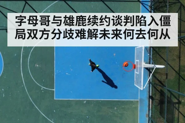 字母哥与雄鹿续约谈判陷入僵局双方分歧难解未来何去何从